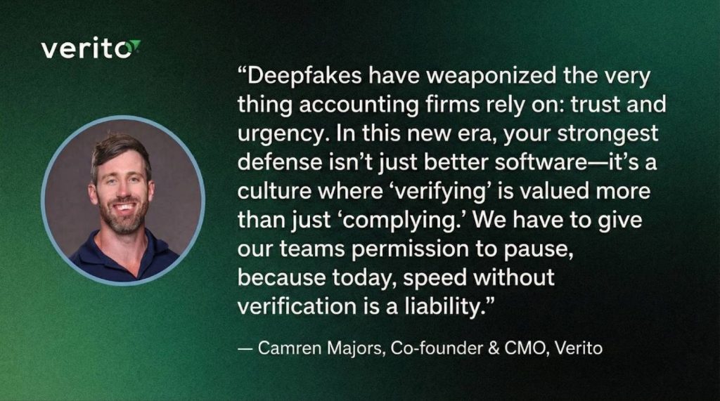 "Deepfakes have weaponized the very thing accounting firms rely on: trust and urgency. In this new era, your strongest defense isn't just better software-it's a culture where 'verifying' is valued more than just 'complying.' We have to give our teams permission to pause, because today, speed without verification is a liability."

Camren Majors, Co-founder & CMO, Verito